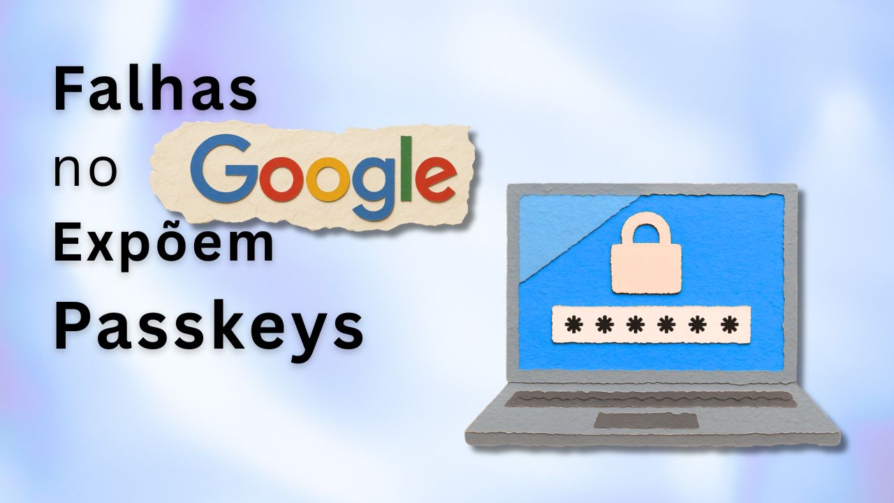 Falhas no Google Expõem Passkeys